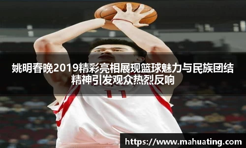 姚明春晚2019精彩亮相展现篮球魅力与民族团结精神引发观众热烈反响
